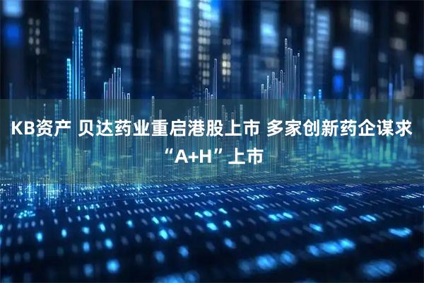 KB资产 贝达药业重启港股上市 多家创新药企谋求“A+H”上市