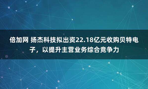 倍加网 扬杰科技拟出资22.18亿元收购贝特电子，以提升主营业务综合竞争力