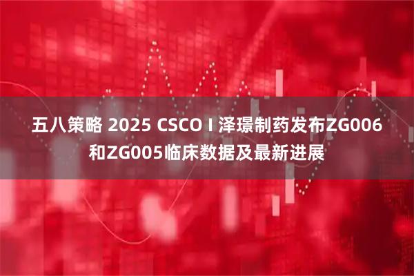 五八策略 2025 CSCO I 泽璟制药发布ZG006和ZG005临床数据及最新进展