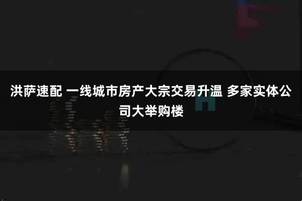 洪萨速配 一线城市房产大宗交易升温 多家实体公司大举购楼