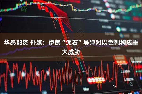 华泰配资 外媒：伊朗“泥石”导弹对以色列构成重大威胁
