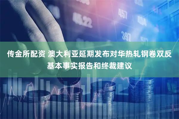 传金所配资 澳大利亚延期发布对华热轧钢卷双反基本事实报告和终裁建议