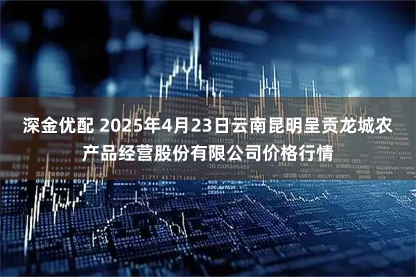 深金优配 2025年4月23日云南昆明呈贡龙城农产品经营股份有限公司价格行情