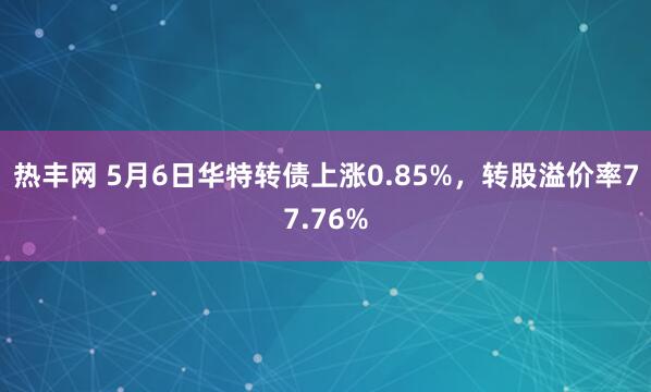 热丰网 5月6日华特转债上涨0.85%，转股溢价率77.76%