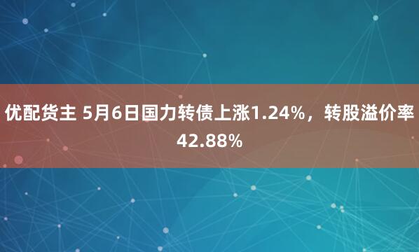 优配货主 5月6日国力转债上涨1.24%，转股溢价率42.88%