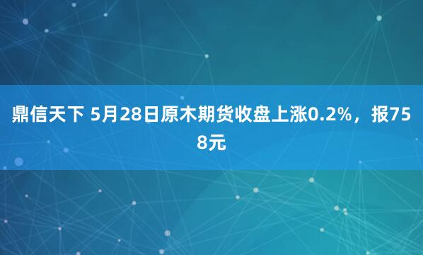 鼎信天下 5月28日原木期货收盘上涨0.2%，报758元