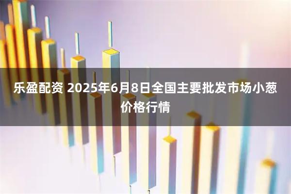 乐盈配资 2025年6月8日全国主要批发市场小葱价格行情