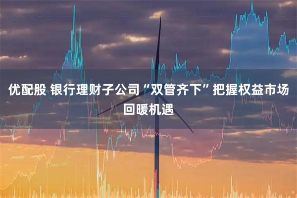 优配股 银行理财子公司“双管齐下”把握权益市场回暖机遇