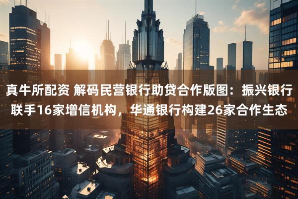 真牛所配资 解码民营银行助贷合作版图：振兴银行联手16家增信机构，华通银行构建26家合作生态