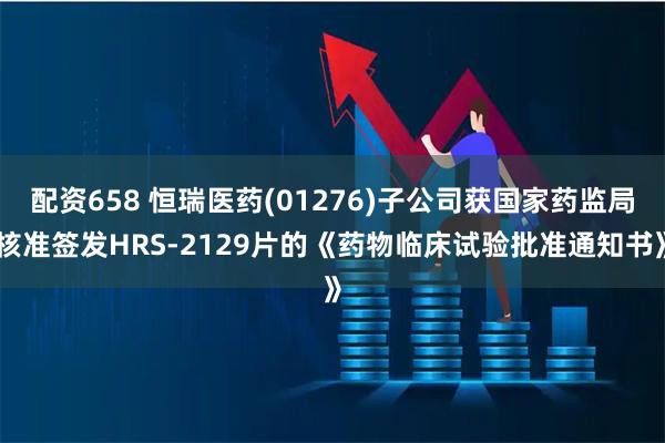 配资658 恒瑞医药(01276)子公司获国家药监局核准签发HRS-2129片的《药物临床试验批准通知书》