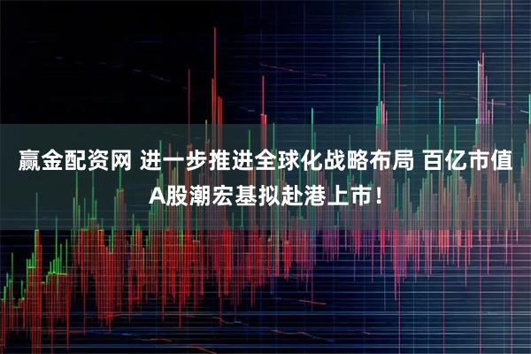 赢金配资网 进一步推进全球化战略布局 百亿市值A股潮宏基拟赴港上市！
