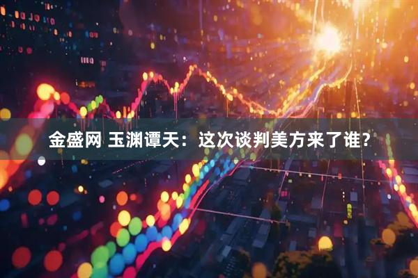 金盛网 玉渊谭天：这次谈判美方来了谁？
