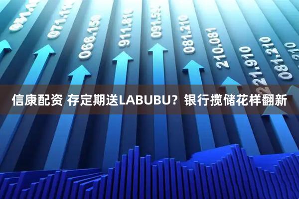 信康配资 存定期送LABUBU?银行揽储花样翻新