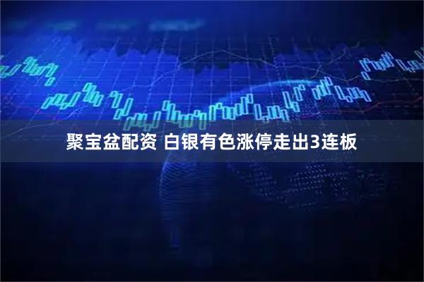 聚宝盆配资 白银有色涨停走出3连板