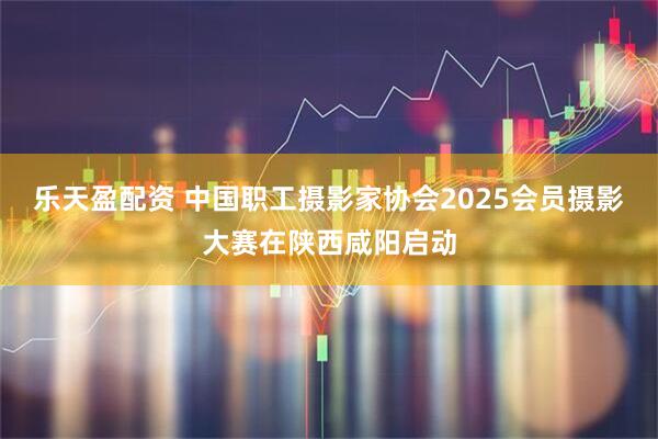 乐天盈配资 中国职工摄影家协会2025会员摄影大赛在陕西咸阳启动