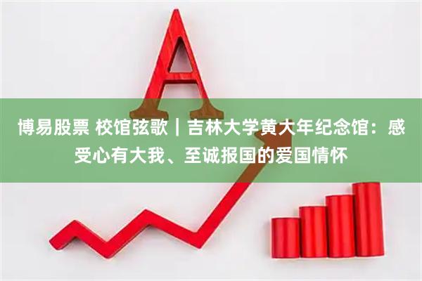 博易股票 校馆弦歌|吉林大学黄大年纪念馆:感受心有大我、至诚报国的爱国情怀
