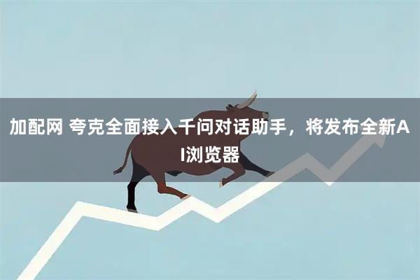 加配网 夸克全面接入千问对话助手，将发布全新AI浏览器