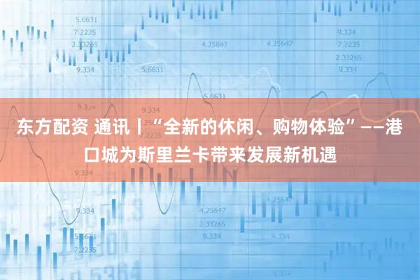 东方配资 通讯丨“全新的休闲、购物体验”——港口城为斯里兰卡带来发展新机遇