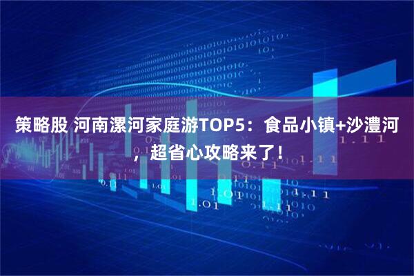 策略股 河南漯河家庭游TOP5：食品小镇+沙澧河，超省心攻略来了！
