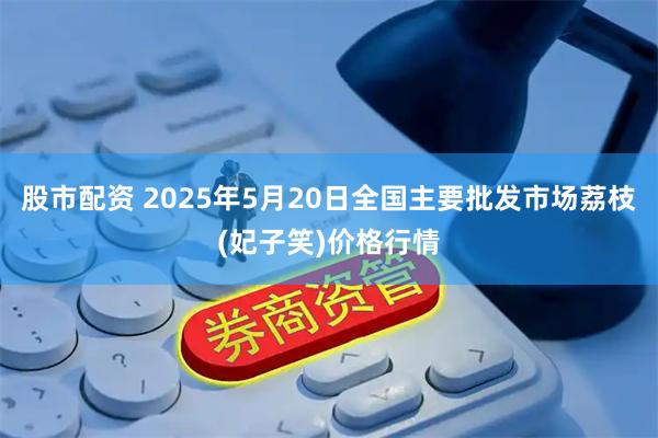 股市配资 2025年5月20日全国主要批发市场荔枝(妃子笑)价格行情