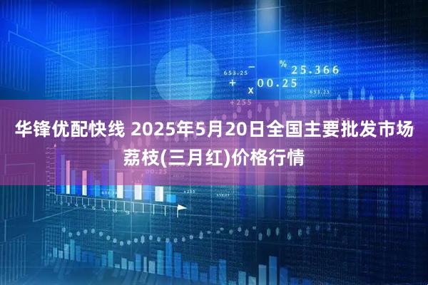 华锋优配快线 2025年5月20日全国主要批发市场荔枝(三月红)价格行情