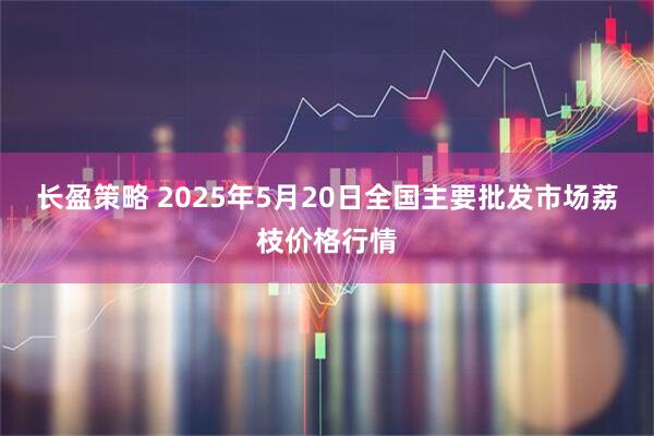 长盈策略 2025年5月20日全国主要批发市场荔枝价格行情