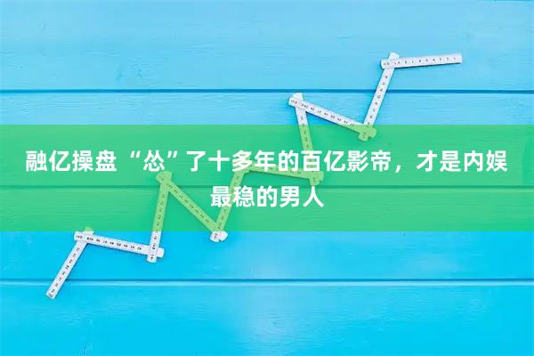 融亿操盘 “怂”了十多年的百亿影帝，才是内娱最稳的男人