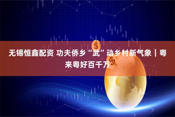 无锡恒鑫配资 功夫侨乡“武”动乡村新气象｜粤来粤好百千万