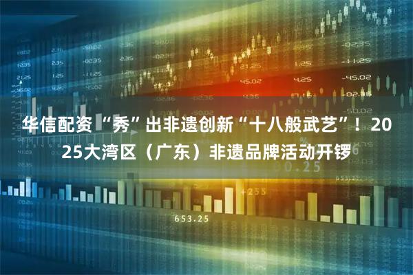 华信配资 “秀”出非遗创新“十八般武艺”！2025大湾区（广东）非遗品牌活动开锣