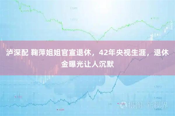 泸深配 鞠萍姐姐官宣退休，42年央视生涯，退休金曝光让人沉默