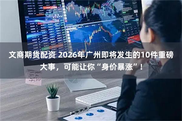 文商期货配资 2026年广州即将发生的10件重磅大事,可能让你“身价暴涨”!