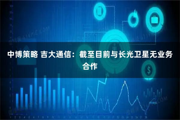 中博策略 吉大通信：截至目前与长光卫星无业务合作