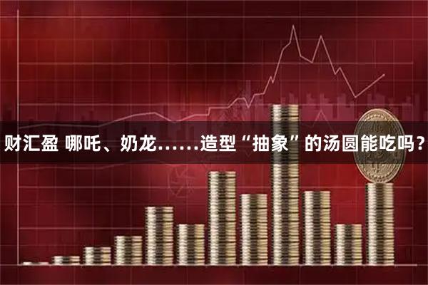 财汇盈 哪吒、奶龙……造型“抽象”的汤圆能吃吗?